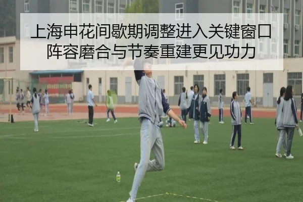 上海申花间歇期调整进入关键窗口 阵容磨合与节奏重建更见功力